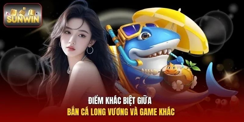 Điểm khác biệt giữa Bắn Cá Long Vương và game khác